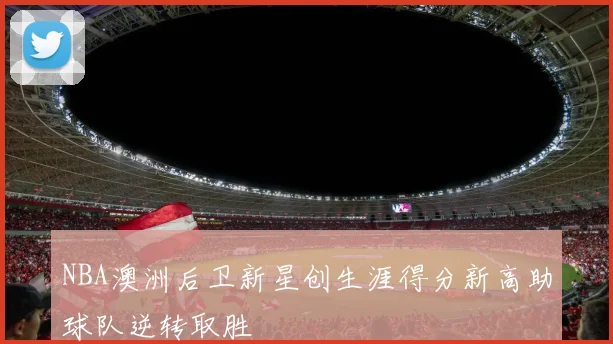 NBA澳洲后卫新星创生涯得分新高助球队逆转取胜