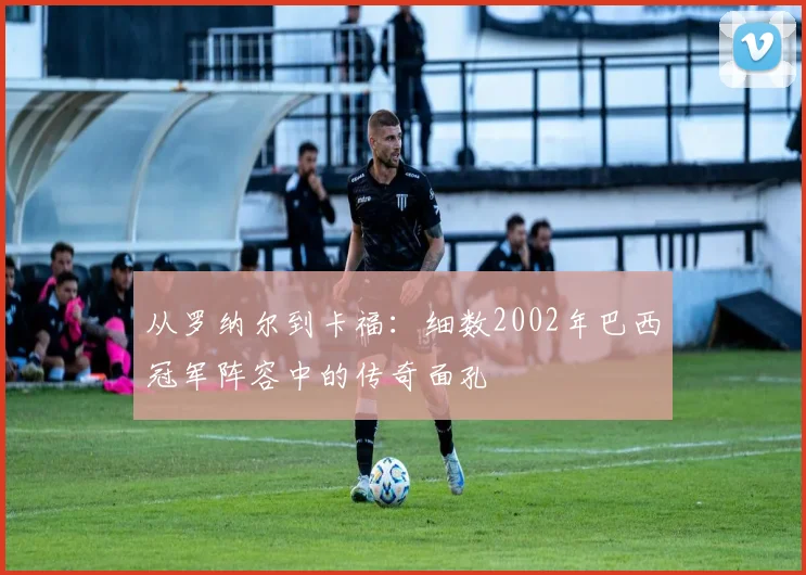 从罗纳尔到卡福：细数2002年巴西冠军阵容中的传奇面孔
