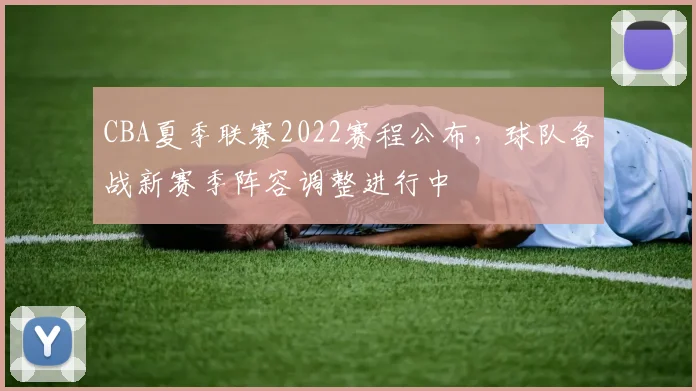 CBA夏季联赛2022赛程公布，球队备战新赛季阵容调整进行中